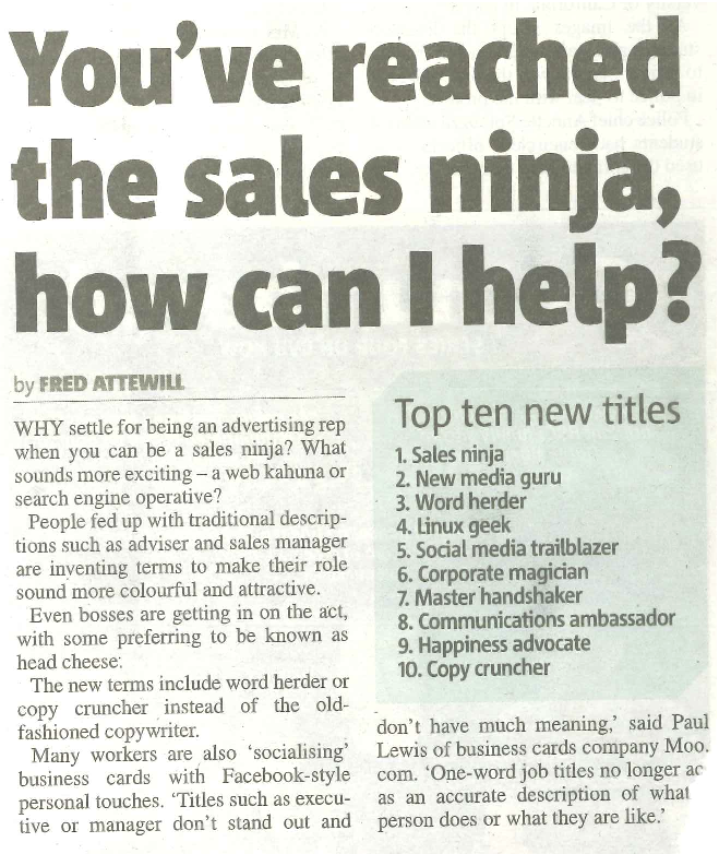 WHY settle for being an advertising rep when you can be a sales ninja? What sounds more exciting – a web kahuna or search engine operative? People fed up with traditional descrip- tions such as adviser and sales manager are inventing terms to make their role sound more colourful and attractive. Even bosses are getting in on the act, with some preferring to be known as head cheese. The new terms include word herder or copy cruncher instead of the old- fashioned copywriter. Many workers are also ‘socialising’ business cards with Facebook-style personal touches. ‘Titles such as execu- tive or manager don’t stand out and Top ten new titles 1. Sales ninja 2. New media guru 3. Word herder 4. Linux geek 5. Social media trailblazer 6. Corporate magician 7. Master handshaker 8. Communications ambassador 9. Happiness advocate 10. Copy cruncher don’t have much meaning,’ said Paul Lewis of business cards company Moo. com. ‘One-word job titles no longer act as an accurate description of what a person does or what they are like.’