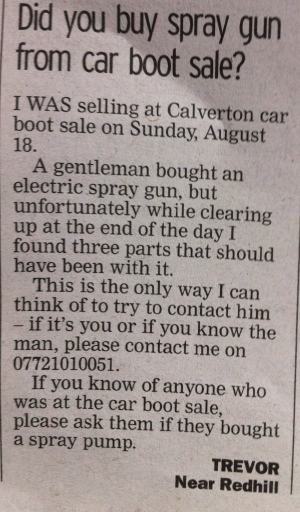 I WAS selling at Calverton car boot sale on Sunday, August 18. A gentleman bought an electric spray gun, but unfortunately while clearing up at the end of the day I found three parts that should have been with it. This is the only way I can think of to try to contact him – if it's you or if you know the man, please contact me on 07721010051. If you know of anyone who was at the car boot sale, please ask them if they bought a spray pump. TREVOR Near Redhill